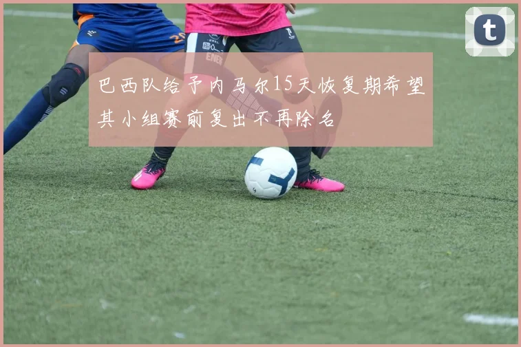 巴西队给予内马尔15天恢复期希望其小组赛前复出不再除名