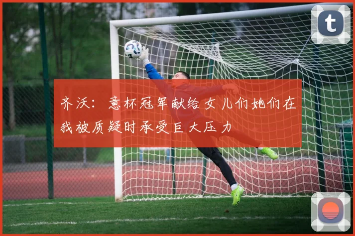 齐沃：意杯冠军献给女儿们她们在我被质疑时承受巨大压力