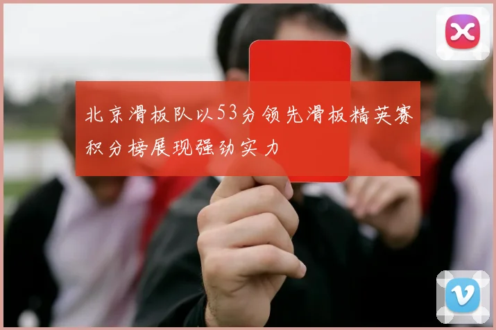 北京滑板队以53分领先滑板精英赛积分榜展现强劲实力
