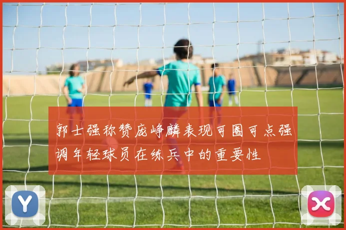 郭士强称赞庞峥麟表现可圈可点强调年轻球员在练兵中的重要性